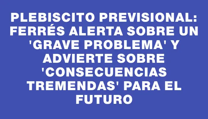 Plebiscito previsional: Ferrés alerta sobre un “grave problema” y advierte sobre “consecuencias tremendas” para el futuro