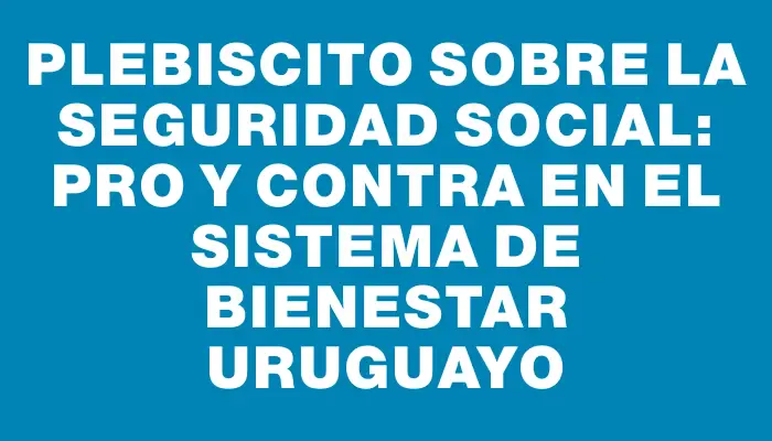 Plebiscito sobre la Seguridad Social: Pro y Contra en el Sistema de Bienestar Uruguayo