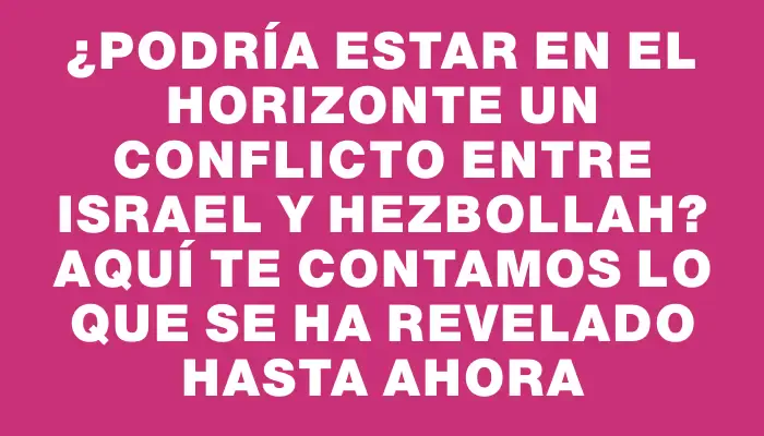 ¿Podría estar en el horizonte un conflicto entre Israel y Hezbollah? Aquí te contamos lo que se ha revelado hasta ahora