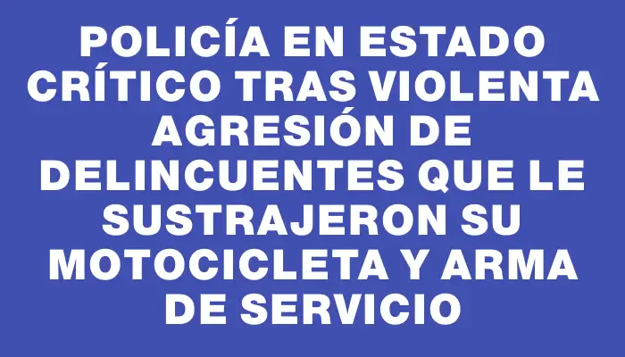 Policía en estado crítico tras violenta agresión de delincuentes que le sustrajeron su motocicleta y arma de servicio