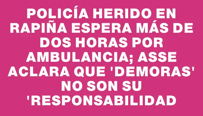 Policía herido en rapiña espera más de dos horas por ambulancia; Asse aclara que "demoras" no son su "responsabilidad