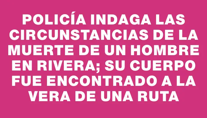 Policía indaga las circunstancias de la muerte de un hombre en Rivera; su cuerpo fue encontrado a la vera de una ruta