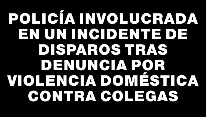 Policía involucrada en un incidente de disparos tras denuncia por violencia doméstica contra colegas