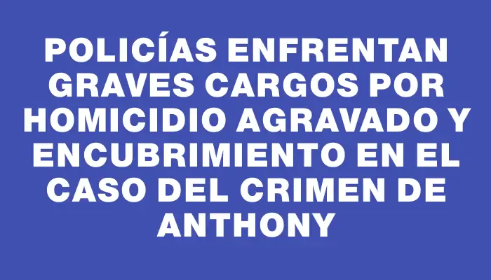 Policías enfrentan graves cargos por homicidio agravado y encubrimiento en el caso del crimen de Anthony