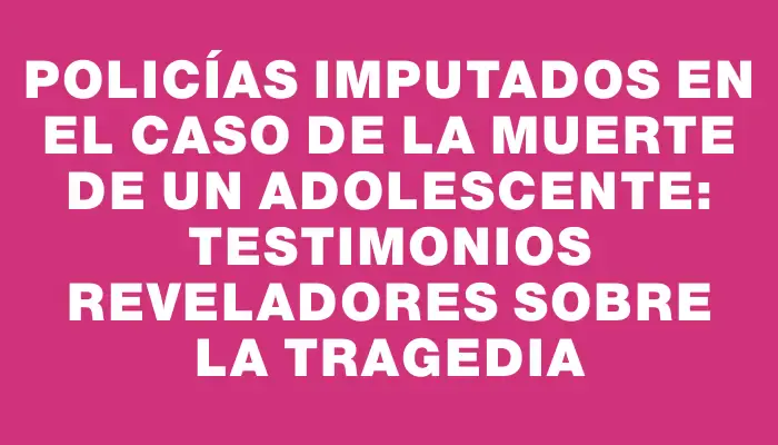 Policías imputados en el caso de la muerte de un adolescente: testimonios reveladores sobre la tragedia