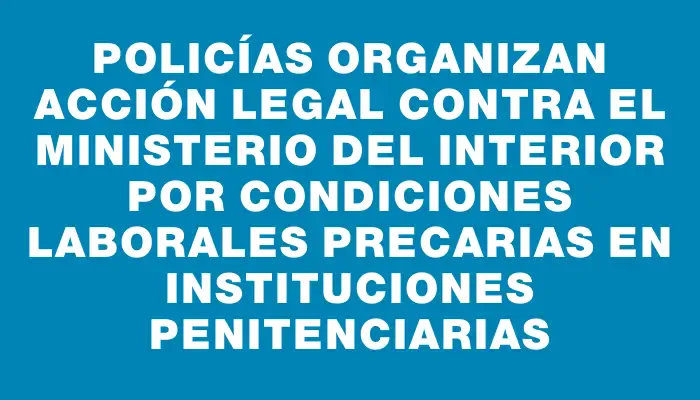 Policías organizan acción legal contra el Ministerio del Interior por condiciones laborales precarias en instituciones penitenciarias