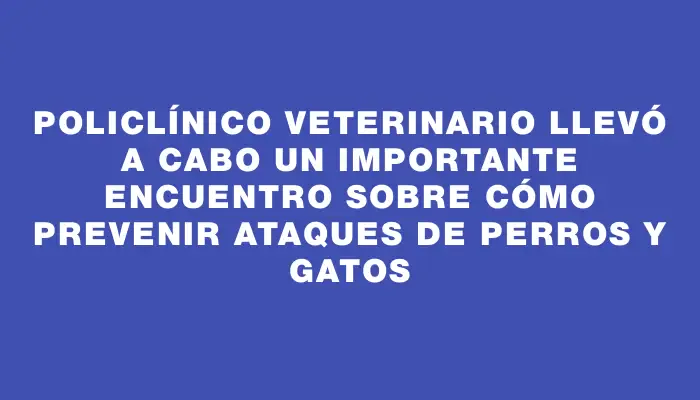 Policlínico Veterinario llevó a cabo un importante encuentro sobre cómo prevenir ataques de perros y gatos