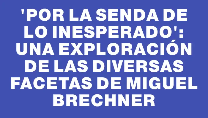 “Por la senda de lo inesperado”: una exploración de las diversas facetas de Miguel Brechner