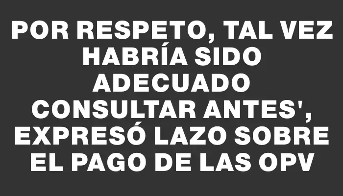 Por respeto, tal vez habría sido adecuado consultar antes", expresó Lazo sobre el pago de las Opv