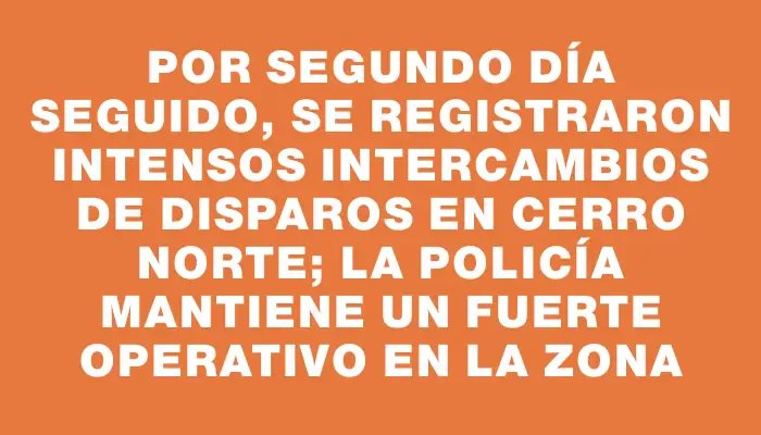 Por segundo día seguido, se registraron intensos intercambios de disparos en Cerro Norte; la Policía mantiene un fuerte operativo en la zona