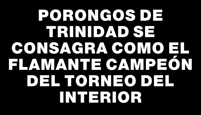 Porongos de Trinidad se consagra como el flamante campeón del Torneo del Interior