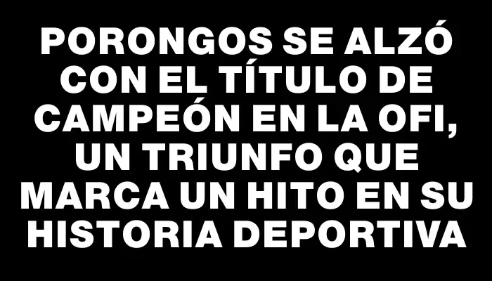 Porongos se alzó con el título de campeón en la Ofi, un triunfo que marca un hito en su historia deportiva