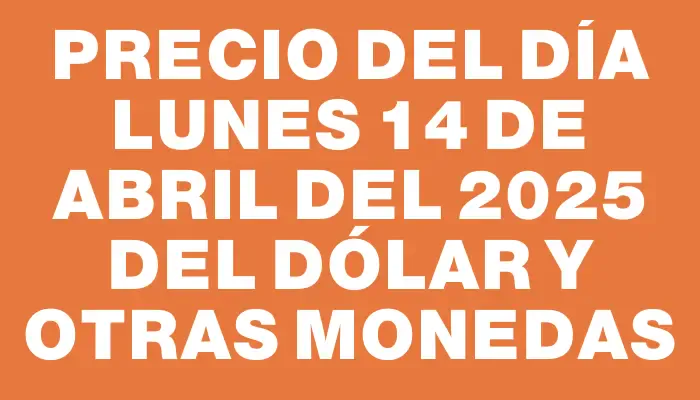 Precio del día Lunes 14 de abril del 2025 del dólar y otras monedas
