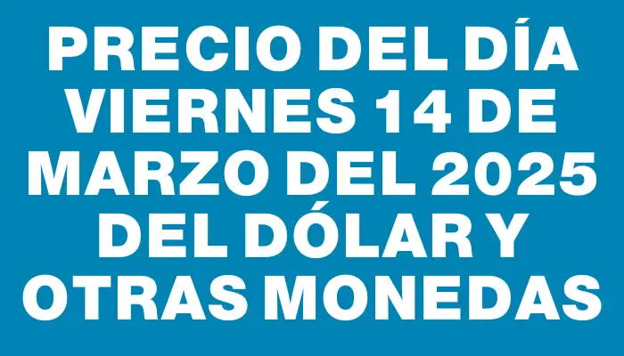 Precio del día Viernes 14 de marzo del 2025 del dólar y otras monedas