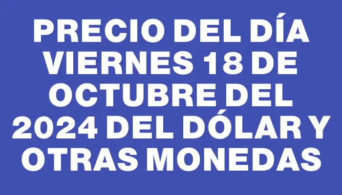 Precio del día Viernes 18 de octubre del 2024 del dólar y otras monedas