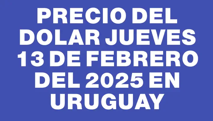 Precio del dolar Jueves 13 de febrero del 2025 en Uruguay