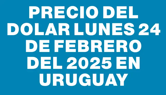 Precio del dolar Lunes 24 de febrero del 2025 en Uruguay