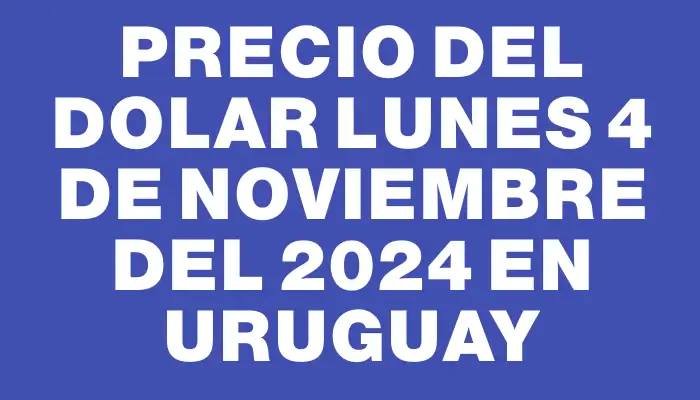 Precio del dolar Lunes 4 de noviembre del 2024 en Uruguay