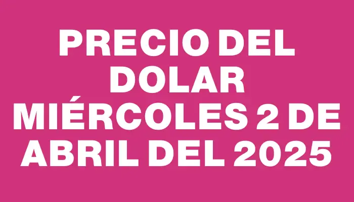 Precio del dolar Miércoles 2 de abril del 2025