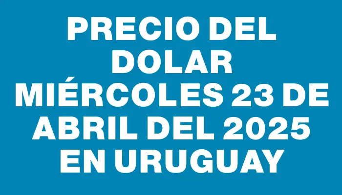 Precio del dolar Miércoles 23 de abril del 2025 en Uruguay
