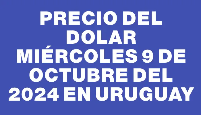 Precio del dolar Miércoles 9 de octubre del 2024 en Uruguay