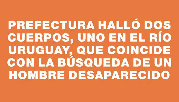 Prefectura halló dos cuerpos, uno en el río Uruguay, que coincide con la búsqueda de un hombre desaparecido