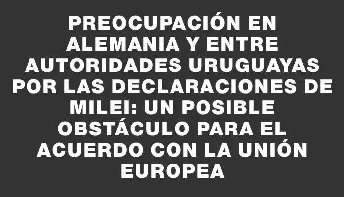 Preocupación en Alemania y entre autoridades uruguayas por las declaraciones de Milei: un posible obstáculo para el acuerdo con la Unión Europea