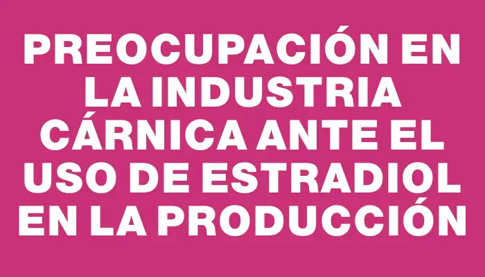 Preocupación en la industria cárnica ante el uso de estradiol en la producción