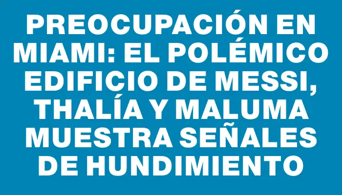 Preocupación en Miami: el polémico edificio de Messi, Thalía y Maluma muestra señales de hundimiento