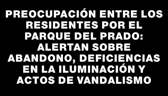 Preocupación entre los residentes por el Parque del Prado: alertan sobre abandono, deficiencias en la iluminación y actos de vandalismo