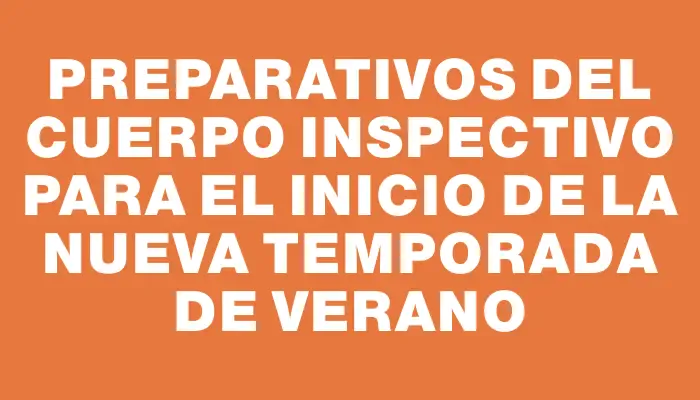 Preparativos del Cuerpo Inspectivo para el inicio de la nueva temporada de verano