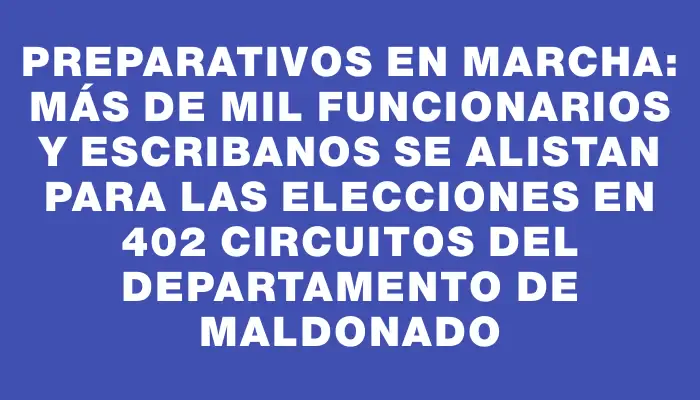 Preparativos en marcha: más de mil funcionarios y escribanos se alistan para las elecciones en 402 circuitos del departamento de Maldonado