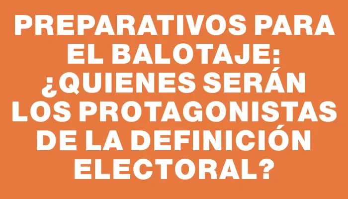 Preparativos para el Balotaje: ¿Quienes serán los protagonistas de la definición electoral?