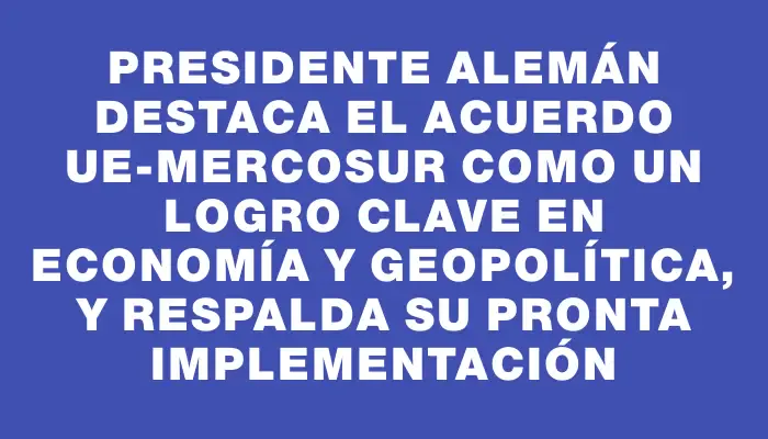 Presidente alemán destaca el acuerdo UE-Mercosur como un logro clave en economía y geopolítica, y respalda su pronta implementación