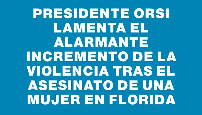 Presidente Orsi lamenta el alarmante incremento de la violencia tras el asesinato de una mujer en Florida