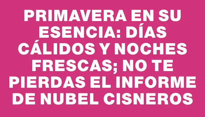 Primavera en su esencia: días cálidos y noches frescas; no te pierdas el informe de Nubel Cisneros