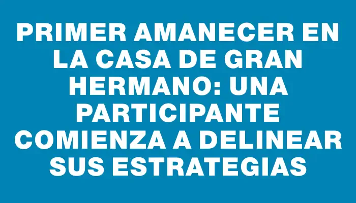 Primer amanecer en la casa de Gran Hermano: una participante comienza a delinear sus estrategias