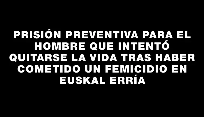 Prisión preventiva para el hombre que intentó quitarse la vida tras haber cometido un femicidio en Euskal Erría