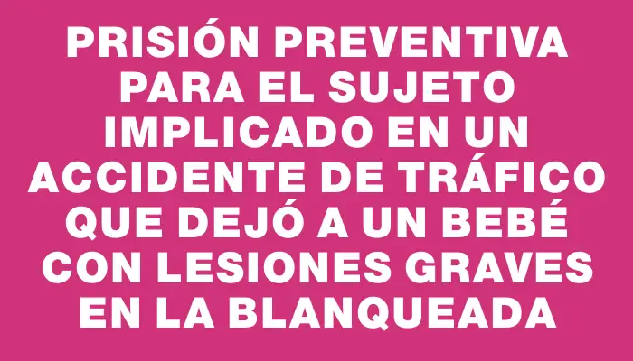 Prisión preventiva para el sujeto implicado en un accidente de tráfico que dejó a un bebé con lesiones graves en La Blanqueada