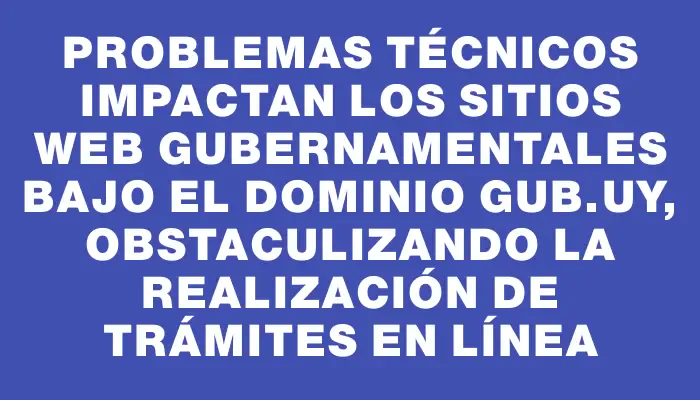 Problemas técnicos impactan los sitios web gubernamentales bajo el dominio gub.uy, obstaculizando la realización de trámites en línea