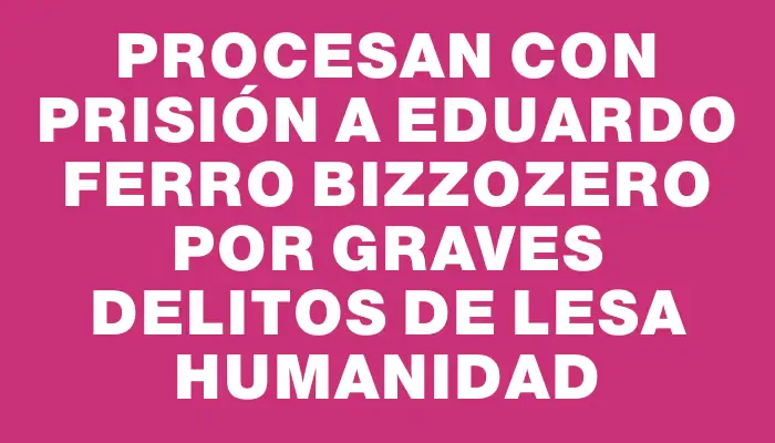 Procesan con prisión a Eduardo Ferro Bizzozero por graves delitos de lesa humanidad