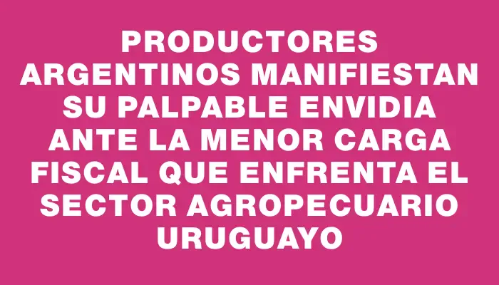 Productores argentinos manifiestan su palpable envidia ante la menor carga fiscal que enfrenta el sector agropecuario uruguayo