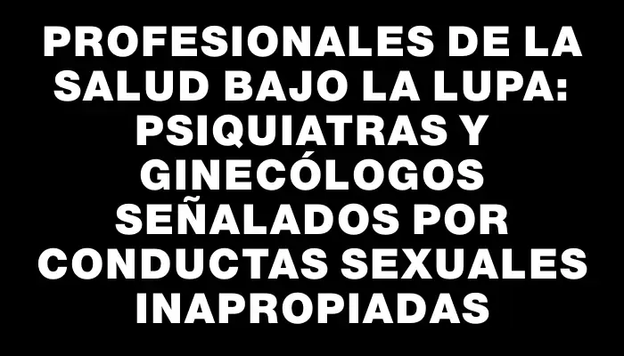 Profesionales de la salud bajo la lupa: psiquiatras y ginecólogos señalados por conductas sexuales inapropiadas