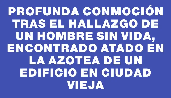 Profunda conmoción tras el hallazgo de un hombre sin vida, encontrado atado en la azotea de un edificio en Ciudad Vieja