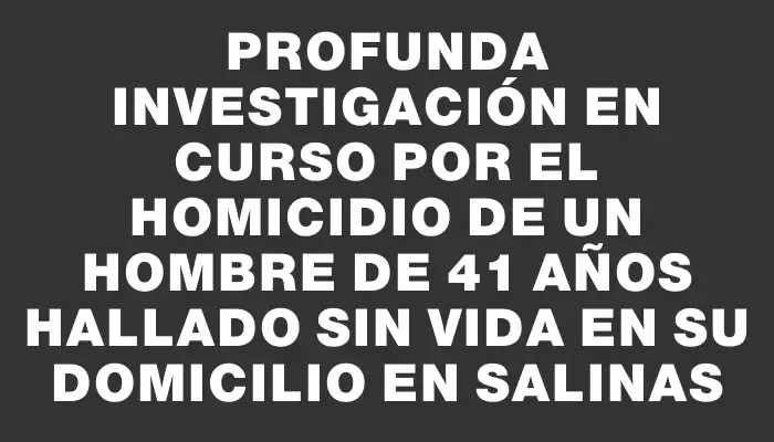 Profunda investigación en curso por el homicidio de un hombre de 41 años hallado sin vida en su domicilio en Salinas