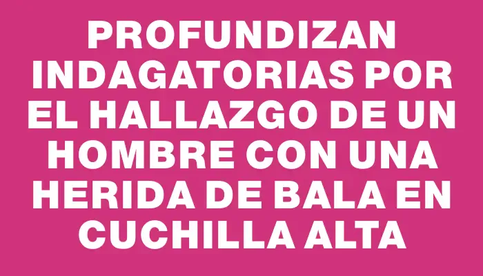 Profundizan indagatorias por el hallazgo de un hombre con una herida de bala en Cuchilla Alta