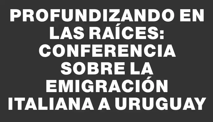 Profundizando en las raíces: Conferencia sobre la emigración italiana a Uruguay