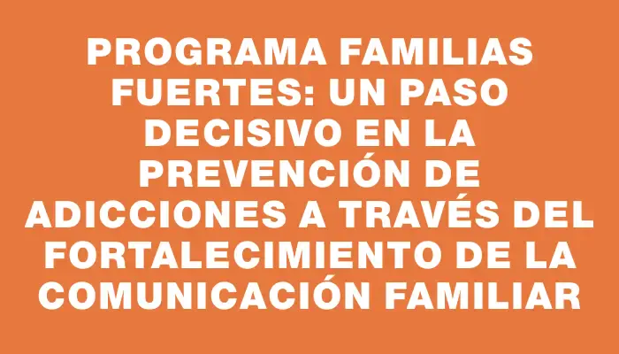 Programa Familias Fuertes: Un paso decisivo en la prevención de adicciones a través del fortalecimiento de la comunicación familiar