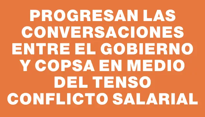 Progresan las conversaciones entre el gobierno y Copsa en medio del tenso conflicto salarial