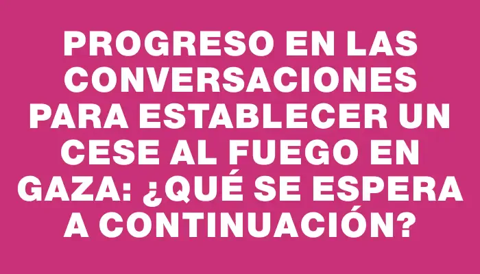 Progreso en las conversaciones para establecer un cese al fuego en Gaza: ¿qué se espera a continuación?